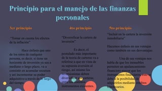 “Tomar en cuenta los efectos
de la inflación”
Hace énfasis que uno
de los retos de cualquier
persona, es decir, si tiene un
horizonte de inversión ya sea a
mediano o largo plazo, va a
consistir en acumular recursos
y así incrementar su poder
adquisitivo a través de lo largo
del tiempo.
“Diversificar la cartera de
inversión”
Es decir, el
postulado más importante
de la teoría de carteras va a
referirse a que en vista de
su supuesta aversión al
riesgo, así mismo los
inversionistas deben
diversificar sus carteras
entre los distintos
instrumentos existentes.
“Incluir en la cartera la inversión
inmobiliaria”
Hacemos énfasis en sus ventajas
como también en sus desventajas:
Una de sus ventajas nos
habla de que los inmuebles
permiten un apalancamiento
financiero mayor que los
instrumentos financieros, esto se
debe a la posibilidad de
adquirirlos mediante créditos
hipotecarios.
 