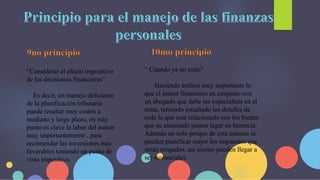 “Considerar el efecto impositivo
de las decisiones financieras”
Es decir, un manejo deficiente
de la planificación tributaria
puede resultar muy costos a
mediano y largo plazo, en este
punto es clave la labor del asesor
muy importantemente , para
recomendar las inversiones mas
favorables teniendo un punto de
vista impositivo.
“ Cuando ya no estés”
Haciendo énfasis muy importante lo
que el asesor financiero en conjunto con
un abogado que debe ser especialista en el
tema, teniendo estudiado los detalles de
todo lo que este relacionado con los bienes
que su asesorado piense legar en herencia.
Además no solo porque de esta manera se
pueden planificar mejor los impuestos que
serán erogados, así mismo pueden llegar a
ser sustanciales.
 