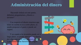 Haciendo énfasis en este punto,
debemos preguntarnos ¿Ahorro o
invierto?
Con respecto al ahorro tenernos que
tener en cuenta su es a corto plazo, se
puede posponer el gasto o puede ser
seguro.
Y en cuanto a la inversión puede ser a
largo plazo, se puede intercambiar dinero
por algo esperando una ganancia a futuro
y por último tiene factores de riesgos.
 
