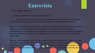 Prof.: Jorge Taborda
Con la situación país y teniendo en consideración la pandemia que también tiene
mucha influencia en todo nuestro ejercicio profesional , te detallo en forma general:
Ingresos: Se ha tenido que diversificar las fuentes y formas de ingresos, buscar más clientes,
mantener con servicios adicionales a los que ya se tienen y buscar otras fuentes de
financiamiento y protección del poder adquisitivo de nuestro salario, por ejemplo, buscar una
divisa más fuerte para mas o menos compensar, si se requiere, el efecto de la inflación en
nuestro país.
Egresos: Se ha limitado única y exclusivamente a gastos de alimentación, salud y vivienda,
educación. Ahora no hay capacidad de ahorro para proyectar o ejecutar planes a mediano y
largo plazo. Eso no existe ahora el presupuesto individual y familiar está destinado a solo la
satisfacción de necesidades básicas. Alimentación! No hay capacidad ni maniobra para el
ahorro.
¿Cómo maneja sus finanzas personales?
 