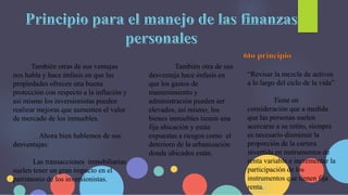 También otras de sus ventajas
nos habla y hace énfasis en que las
propiedades ofrecen una buena
protección con respecto a la inflación y
así mismo los inversionistas pueden
realizar mejoras que aumenten el valor
de mercado de los inmuebles.
Ahora bien hablemos de sus
desventajas:
Las transacciones inmobiliarias
suelen tener un gran impacto en el
patrimonio de los inversionistas.
También otra de sus
desventaja hace énfasis en
que los gastos de
mantenimiento y
administración pueden ser
elevados, así mismo, los
bienes inmuebles tienen una
fija ubicación y están
expuestas a riesgos como el
deterioro de la urbanización
donde ubicados están.
“Revisar la mezcla de activos
a lo largo del ciclo de la vida”
Tiene en
consideración que a medida
que las personas suelen
acercarse a su retiro, siempre
es necesario disminuir la
proporción de la cartera
invertida en instrumentos de
renta variable e incrementar la
participación de los
instrumentos que tienen fija
renta.
 