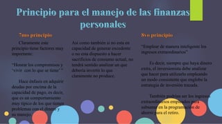 Claramente este
principio tiene factores muy
importante:
“Honrar los compromisos y
‘vivir con lo que se tiene’ ”
Hace énfasis en adquirir
deudas por encima de la
capacidad de pago, es decir,
que es un comportamiento
muy típico de los que tienen
problemas con el dinero y
su manejo.
Así como también si no esta en
capacidad de generar excedente
o no esta dispuesto a hacer
sacrificios de consumo actual, no
tendrá sentido analizar un que
debería invertir lo que
claramente no produce.
“Emplear de manera inteligente los
ingresos extraordinarios”
Es decir, siempre que haya dinero
extra, el inversionista debe analizar
que hacer para utilizarlo empleando
un modo consistente que englobe la
estrategia de inversión trazada.
También podrían ser los ingresos
extraordinarios empleados para
subsanar en la programación de
ahorro para el retiro.
 