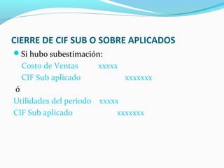 CIERRE DE CIF SUB O SOBRE APLICADOS
Si hubo subestimación:
Costo de Ventas xxxxx
CIF Sub aplicado xxxxxxx
ó
Utilidades del periodo xxxxx
CIF Sub aplicado xxxxxxx
 