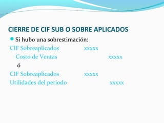 CIERRE DE CIF SUB O SOBRE APLICADOS
Si hubo una sobrestimación:
CIF Sobreaplicados xxxxx
Costo de Ventas xxxxx
ó
CIF Sobreaplicados xxxxx
Utilidades del periodo xxxxx
 