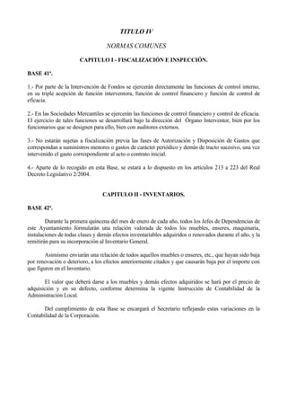 TITULO IV

                                   NORMAS COMUNES

                       CAPITULO I - FISCALIZACIÓN E INSPECCIÓN.

BASE 41ª.

1.- Por parte de la Intervención de Fondos se ejercerán directamente las funciones de control interno,
en su triple acepción de función interventora, función de control financiero y función de control de
eficacia.

2.- En las Sociedades Mercantiles se ejercerán las funciones de control financiero y control de eficacia.
El ejercicio de tales funciones se desarrollará bajo la dirección del Órgano Interventor, bien por los
funcionarios que se designen para ello, bien con auditores externos.

3.- No estarán sujetas a fiscalización previa las fases de Autorización y Disposición de Gastos que
correspondan a suministros menores o gastos de carácter periódico y demás de tracto sucesivo, una vez
intervenido el gasto correspondiente al acto o contrato inicial.

4.- Aparte de lo recogido en esta Base, se estará a lo dispuesto en los artículos 213 a 223 del Real
Decreto Legislativo 2/2004.


                                 CAPITULO II - INVENTARIOS.

BASE 42ª.

        Durante la primera quincena del mes de enero de cada año, todos los Jefes de Dependencias de
este Ayuntamiento formularán una relación valorada de todos los muebles, enseres, maquinaria,
instalaciones de todas clases y demás efectos inventariables adquiridos o renovados durante el año, y la
remitirán para su incorporación al Inventario General.

        Asimismo enviarán una relación de todos aquellos muebles o enseres, etc., que hayan sido baja
por renovación o deterioro, a los efectos anteriormente citados y que causarán baja por el importe con
que figuren en el Inventario.

       El valor que deberá darse a los muebles y demás efectos adquiridos se hará por el precio de
adquisición y en su defecto, conforme determina la vigente Instrucción de Contabilidad de la
Administración Local.

       Del cumplimiento de esta Base se encargará el Secretario reflejando estas variaciones en la
Contabilidad de la Corporación.




                                                 - 135 -
 