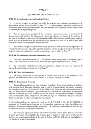TITULO V

                         LIQUIDACIÓN DEL PRESUPUESTO.

BASE 43ª Operaciones previas en el estado de Gastos.

1.-     A fin de ejercicio, se verificará que todos los acuerdos que impliquen reconocimiento de
obligaciones tengan reflejo contable en fase "O". Las subvenciones concedidas pendientes de
ordenarse el pago, se contabilizarán en fase "O", aún cuando la efectiva percepción esté condicionada
al cumplimiento de alguna obligación.

2.-     Los servicios gestores recabarán de los contratistas y demás proveedores la presentación de
facturas dentro del Ejercicio. No obstante, si a través de informes por escrito de los gestores de
servicios, se acredita la existencia de obligaciones imputables al Ejercicio no contabilizadas, mediante
dichos informes se formalizarán los reconocimientos y liquidaciones pero No se hará el pago hasta
tanto no se reciban los comprobantes correspondientes.

3.-     Los créditos para gastos que el último día del ejercicio no estén afectados al cumplimiento de
obligaciones reconocidas y liquidadas quedarán anulados, sin más excepciones que las derivadas de
los puntos anteriores y de la incorporación de remanentes, a que se refiere la Base 11ª

BASE 44ª Operaciones previas en el estado de Ingresos.

1.-      Todos los cobros habidos hasta el 31 de diciembre deben ser aplicados al Presupuesto que se
cierra, a cuyo fin se darán las instrucciones pertinentes para la puntual presentación de Cuentas.

2.-     Se verificará la contabilización del reconocimiento de derecho en todos los conceptos de
ingreso, de conformidad con lo previsto en la Base 37ª.

BASE 45ª Cierre del Presupuesto.
1.-    El cierre y liquidación del Presupuesto se efectuará con fecha de 31 de diciembre y será
aprobada por el Presidente, dando cuenta al Pleno en la primera sesión que se celebre.

BASE 46ª Remanente de Tesorería.
1.-     Las cantidades pendientes de pago o ingresos procedentes de ejercicios anteriores se incluirán
en la Agrupación de Ejercicios Cerrados, para lo cual la Tesorería dictará las normas oportunas,
procediendo previamente a la depuración de los saldos de tal forma que sólo queden pendientes de
pago las obligaciones reconocidas expresamente por el Ayuntamiento, y pendientes de ingreso los
derechos reconocidos por actos formales dictados de acuerdo con la normativa vigente. En ningún
caso, se considerarán como obligaciones pendientes de pago los compromisos de gastos, ni como
derechos pendientes de cobro, los compromisos de ingreso.

2.- De conformidad con los establecido en el art. 191.2) TRLRHL y 101 del RD 500/1990, el
remanente de Tesorería estará integrado por los derechos pendientes de cobro, las obligaciones
pendientes de pago y los fondos líquidos referentes a 31 de diciembre, deduciéndose los derechos que
se consideren de difícil o imposible recaudación.

3.-    Se consideran ingresos de difícil o imposible recaudación, un 20% de los derechos pendientes
de cobro que tengan una antigüedad de devengo igual o superior a cuatro años, un 8% para los
derechos que tengan una antigüedad de devengo de 3 años, un 5% los de 2 años de antigüedad y un
3% para los de un año de antigüedad.


                                                 - 136 -
 
