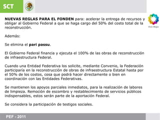 NUEVAS REGLAS PARA EL FONDEN para: acelerar la entrega de recursos y obligar al Gobierno Federal a que se haga cargo del 50% del costo total de la reconstrucción.Además:Se elimina el paripassu.El Gobierno Federal financia y ejecuta el 100% de las obras de reconstrucción  de infraestructura Federal.Cuando una Entidad Federativa los solicite, mediante Convenio, la Federación participaría en la reconstrucción de obras de infraestructura Estatal hasta por el 50% de los costos, cosa que podrá hacer directamente o bien en coordinación con las Entidades Federativas.Se mantienen los apoyos parciales inmediatos, para la realización de labores de limpieza. Remoción de escombro y restablecimiento de servicios públicos indispensables, estos serán parte de la aportación Federal.Se considera la participación de testigos sociales.