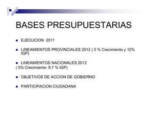 BASES PRESUPUESTARIAS
  EJECUCION 2011

  LINEAMIENTOS PROVINCIALES 2012 ( 5 % Crecimiento y 12%
  IGP)

   LINEAMIENTOS NACIONALES 2012
( 5% Crecimiento- 9.7 % IGP)

  OBJETIVOS DE ACCION DE GOBIERNO

  PARTICIPACION CIUDADANA
 