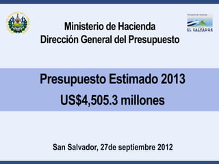 Ministerio de Hacienda
Dirección General del Presupuesto


Presupuesto Estimado 2013
    US$4,505.3 millones


  San Salvador, 27de septiembre 2012
 