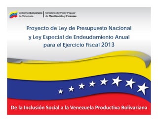 Gobierno Bolivariano   Ministerio del Poder Popular
   de Venezuela           de Planificación y Finanzas




         Proyecto de Ley de Presupuesto Nacional
           y Ley Especial de Endeudamiento Anual
                          para el Ejercicio Fiscal 2013




De la Inclusión Social a la Venezuela Productiva Bolivariana
 
