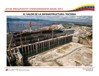 LEY DE PRESUPUESTO Y ENDEUDAMIENTO ANUAL 2013

             EL VALOR DE LA INFRAESTRUCTURA: TOCOMA
             EL VALOR DE LA INFRAESTRUCTURA: TOCOMA




                                                      Ilustración Nº 13
                                                            23/10/2012
 