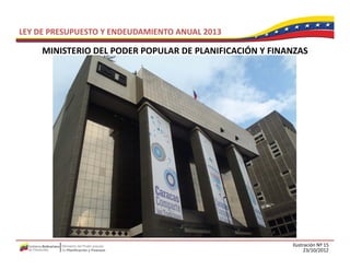 LEY DE PRESUPUESTO Y ENDEUDAMIENTO ANUAL 2013

     MINISTERIO DEL PODER POPULAR DE PLANIFICACIÓN Y FINANZAS
     MINISTERIO DEL PODER POPULAR DE PLANIFICACIÓN Y FINANZAS




                                                         Ilustración Nº 15
                                                               23/10/2012
 