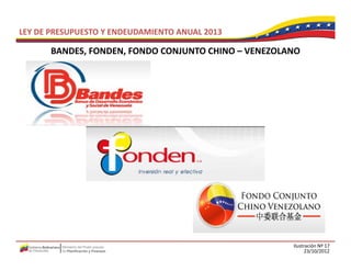 LEY DE PRESUPUESTO Y ENDEUDAMIENTO ANUAL 2013

       BANDES, FONDEN, FONDO CONJUNTO CHINO –
       BANDES FONDEN FONDO CONJUNTO CHINO VENEZOLANO




                                                  Ilustración Nº 17
                                                        23/10/2012
 