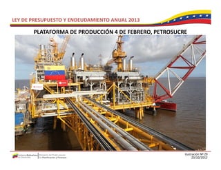 LEY DE PRESUPUESTO Y ENDEUDAMIENTO ANUAL 2013

       PLATAFORMA DE PRODUCCIÓN 4 DE FEBRERO, PETROSUCRE
       PLATAFORMA DE PRODUCCIÓN 4 DE FEBRERO PETROSUCRE




                                                       Ilustración Nº 29
                                                             23/10/2012
 
