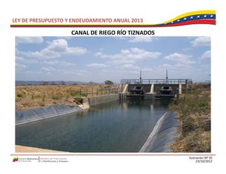 LEY DE PRESUPUESTO Y ENDEUDAMIENTO ANUAL 2013

                    CANAL DE RIEGO RÍO TIZNADOS
                    CANAL DE RIEGO RÍO TIZNADOS




                                                  Ilustración Nº 35
                                                        23/10/2012
 