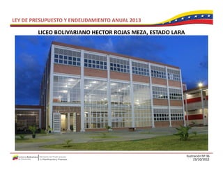 LEY DE PRESUPUESTO Y ENDEUDAMIENTO ANUAL 2013

         LICEO BOLIVARIANO HECTOR ROJAS MEZA, ESTADO LARA
         LICEO BOLIVARIANO HECTOR ROJAS MEZA ESTADO LARA




                                                            Ilustración Nº 36
                                                                  23/10/2012
 