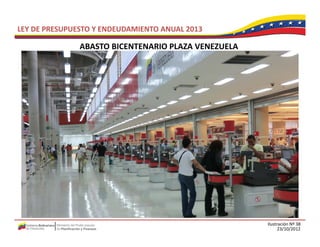 LEY DE PRESUPUESTO Y ENDEUDAMIENTO ANUAL 2013

               ABASTO BICENTENARIO PLAZA VENEZUELA
               ABASTO BICENTENARIO PLAZA VENEZUELA




                                                     Ilustración Nº 38
                                                           23/10/2012
 