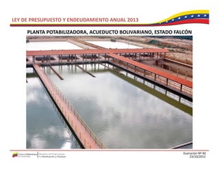 LEY DE PRESUPUESTO Y ENDEUDAMIENTO ANUAL 2013

     PLANTA POTABILIZADORA, ACUEDUCTO BOLIVARIANO, ESTADO FALCÓN
     PLANTA POTABILIZADORA ACUEDUCTO BOLIVARIANO ESTADO FALCÓN




                                                            Ilustración Nº 40
                                                                  23/10/2012
 