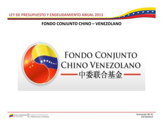 LEY DE PRESUPUESTO Y ENDEUDAMIENTO ANUAL 2013

               FONDO CONJUNTO CHINO –
               FONDO CONJUNTO CHINO VENEZOLANO




                                                 Ilustración Nº 41
                                                       23/10/2012
 