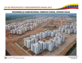 LEY DE PRESUPUESTO Y ENDEUDAMIENTO ANUAL 2013

       DESARROLLO HABITACIONAL FABRICIO OJEDA, ESTADO ZULIA 
       DESARROLLO HABITACIONAL FABRICIO OJEDA ESTADO ZULIA




                                                          Ilustración Nº 48
                                                                23/10/2012
 