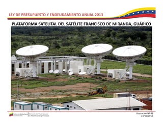 LEY DE PRESUPUESTO Y ENDEUDAMIENTO ANUAL 2013

 PLATAFORMA SATELITAL DEL SATÉLITE FRANCISCO DE MIRANDA, GUÁRICO
 PLATAFORMA SATELITAL DEL SATÉLITE FRANCISCO DE MIRANDA GUÁRICO




                                                         Ilustración Nº 49
                                                               23/10/2012
 