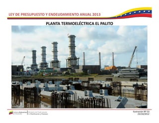 LEY DE PRESUPUESTO Y ENDEUDAMIENTO ANUAL 2013

                  PLANTA TERMOELÉCTRICA EL PALITO
                  PLANTA TERMOELÉCTRICA EL PALITO




                                                    Ilustración Nº 53
                                                          23/10/2012
 