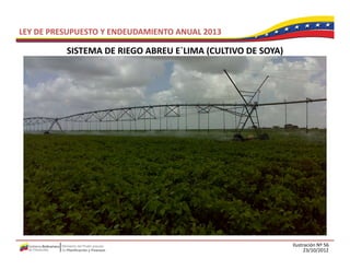 LEY DE PRESUPUESTO Y ENDEUDAMIENTO ANUAL 2013

          SISTEMA DE RIEGO ABREU E LIMA (CULTIVO DE SOYA)
          SISTEMA DE RIEGO ABREU E`LIMA (CULTIVO DE SOYA)




                                                            Ilustración Nº 56
                                                                  23/10/2012
 
