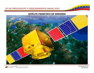 LEY DE PRESUPUESTO Y ENDEUDAMIENTO ANUAL 2013

                   SATÉLITE FRANCISCO DE MIRANDA
                   SATÉLITE FRANCISCO DE MIRANDA




                                                   Ilustración Nº 57
                                                         23/10/2012
 