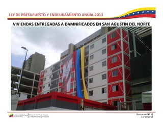 LEY DE PRESUPUESTO Y ENDEUDAMIENTO ANUAL 2013

 VIVIENDAS ENTREGADAS A DAMNIFICADOS EN SAN AGUSTIN DEL NORTE
 VIVIENDAS ENTREGADAS A DAMNIFICADOS EN SAN AGUSTIN DEL NORTE




                                                       Ilustración Nº 58
                                                             23/10/2012
 