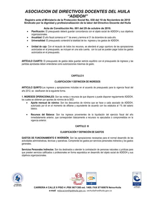 ASOCIACION DE DIRECTIVOS DOCENTES DEL HUILA
                     “ADIDOH”
  Registro ante el Ministerio de la Protección Social No. 030 del 10 de Noviembre de 2010
  Sindicato por la dignidad y profesionalización de la labor del Directivo Docente del Huila

                       Acta de Constitución No. 001 del 29 de octubre de 2010.
          Planificación: El presupuesto deberá guardar concordancia con el objeto social de ADIDOH y sus objetivos
          organizacionales.
          Anualidad: El año fiscal comienza el 1° de enero y termina el 31 de diciembre de cada año.
          Universalidad: El presupuesto contendrá la totalidad de los ingresos y los gastos de ADIDOH.

          Unidad de caja: Con el recaudo de todos los recursos, se atenderá el pago oportuno de las apropiaciones
          autorizadas en el presupuesto, se incluyen en una sola cuenta, con la cual se pueden pagar todos los gastos
          autorizados en el presupuesto.


ARTÍCULO CUARTO: El presupuesto de gastos debe guardar estricto equilibrio con el presupuesto de ingresos y las
partidas aprobadas deben entenderse como autorizaciones máximas de gasto.



                                                     CAPITULO II

                                   CLASIFICACION Y DEFINICION DE INGRESOS

ARTICULO QUINTO:Los ingresos y apropiaciones incluidas en el acuerdo de presupuesto para la vigencia fiscal del
año 2012, se clasificaran de la siguiente forma.

1. INGRESOS OPERACIONALES: Son las rentas o recursos de que dispone o puede disponer regularmente ADIDOH,
los cuales se obtienen por aportes de nómina de la SED:
          Aporte mensual de nómina: Son los descuentos de nómina que se hace a cada asociado de ADIDOH,
          autorizado por él en el momento de afiliarse y equivalente de acuerdo con los estatutos al 1% del salario
          básico.

         Recursos del Balance: Son los ingresos provenientes de la liquidación del ejercicio fiscal del año
         inmediatamente anterior, que corresponden básicamente a recursos no ejecutados o comprometidos en la
         vigencia anterior.

                                                          CAPITULO III

                                         CLASIFICACIÓN Y DEFINICIÓN DE GASTOS

GASTOS DE FUNCIONAMIENTO E INVERSIÓN: Son las apropiaciones necesarias para el normal desarrollo de las
actividades administrativas, técnicas y operativas. Comprende los gastos por servicios personales indirectos y los gastos
generales.

Servicios Personales Indirectos: Son los destinados a atender la contratación de personas naturales o jurídicas para
que presten servicios calificados o profesionales en forma esporádica en desarrollo del objeto social de ADIDOH y sus
objetivos organizacionales.




             CARRERA 4 CALLE 8 PISO 4 ;PBX 8671300 ext. 1400; FAX 87160876 Neiva-Huila
                        e-mail seducacion@gobhuila.gov.co, sechuila@sedhuila.gov.co
 
