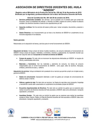 ASOCIACION DE DIRECTIVOS DOCENTES DEL HUILA
                     “ADIDOH”
  Registro ante el Ministerio de la Protección Social No. 030 del 10 de Noviembre de 2010
  Sindicato por la dignidad y profesionalización de la labor del Directivo Docente del Huila

                       Acta de Constitución No. 001 del 29 de octubre de 2010.
         Servicios profesionales Contables: Son servicios que se contratan con el contador para que cumpla dos
         funciones: Llevar la contabilidad del sindicato e informes a la DIAN y órganos de control y realizar la asesoría
         contable a los directivos docentes a través de dos capacitaciones por año.

         Asesorías Jurídicas: Son los servicios del asesor jurídico para revisar conceptos, documentos y asesorar a
         ADIDOH.

         Gastos Directivos: es el reconocimiento que se hace a los directivos de ADIDOH en cumplimiento de sus
         funciones asignadas en los estatutos.


Gastos generales

Relacionados con la adquisición de bienes y servicios para el normal funcionamiento de ADIDOH..



Adquisición de bienes: Incluye compra de bienes muebles duraderos y de consumo destinados al funcionamiento de
ADIDOH. Incluye compra de equipos, materiales y suministros, impresos y publicaciones. Es importante recordar que
cualquier bien adquirido debe ser incorporado al inventario de bienes de ADIDOH.

         Compra de equipos: Por este rubro se reconocen las adquisiciones efectuadas por ADIDOH en equipos de
         oficina y audiovisuales entre otros.

         Materiales y Suministros: Son los materiales y elementos de consumo, los bienes de consumo
         indispensables para el normal funcionamiento de ADIDOH, como papel, útiles de escritorio, fotocopias,
         anillados y elementos de aseo y cafetería.

Adquisición de servicios: Incluye contratación de la prestación de un servicio que permita cumplir con el objeto social y
gremial de ADIDOH:

         Gastos de comunicación: Apropiación destinada a cubrir los gastos por concepto de comunicaciones de
         telefonía celular e internet.

         Viáticos y gastos de viaje: Por éste rubro se reconoce los Gastos de viaje tales como transporte, hospedaje
         y manutención cuando sean ocasionados en cumplimiento de actividades propias de ADIDOH.

         Encuentros departamentales de Directivos: Por este rubro se cubrirán los gastos que se ocasionen para
         realizar encuentros de Directivos docentes del Huila asociados a ADIDOH, tales como alimentación, transporte
         capacitación y recreación.

         Asambleas Zonales: : Por este rubro se cubrirán los gastos que se ocasionen para realizar las asambleas
         zonales en Neiva, Garzón, Pitalito y la Plata de Directivos docentes del Huila asociados a ADIDOH, tales como
         alimentación, transporte capacitación y recreación.




             CARRERA 4 CALLE 8 PISO 4 ;PBX 8671300 ext. 1400; FAX 87160876 Neiva-Huila
                        e-mail seducacion@gobhuila.gov.co, sechuila@sedhuila.gov.co
 