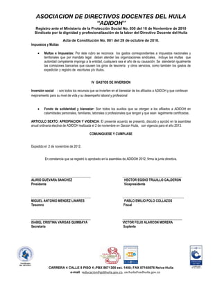 ASOCIACION DE DIRECTIVOS DOCENTES DEL HUILA
                     “ADIDOH”
  Registro ante el Ministerio de la Protección Social No. 030 del 10 de Noviembre de 2010
  Sindicato por la dignidad y profesionalización de la labor del Directivo Docente del Huila

                       Acta de Constitución No. 001 del 29 de octubre de 2010.
Impuestos y Multas

         Multas e Impuestos: Por éste rubro se reconoce los gastos correspondientes a impuestos nacionales y
         territoriales que por mandato legal deban atender las organizaciones sindicales, incluye las multas que
         autoridad competente imponga a la entidad, cualquiera sea el año de su causación. Se atenderán igualmente
         las comisiones bancarias que causen los giros de tesorería y otros servicios, como también los gastos de
         expedición y registro de escrituras y/o títulos.


                                            IV GASTOS DE INVERSION

Inversión social : son todos los recursos que se invierten en el bienestar de los afiliados a ADIDOH y que conllevan
mejoramiento para su nivel de vida y su desempeño laboral y profesional


         Fondo de solidaridad y bienestar: Son todos los auxilios que se otorgan a los afiliados a ADIDOH en
         calamidades personales, familiares, laborales o profesionales que tengan y que sean legalmente certificadas.

ARTICULO SEXTO: APROPIACION Y VIGENCIA: El presente acuerdo se presentó, discutió y aprobó en la asamblea
anual ordinaria electiva de ADIDOH realizada el 2 de noviembre en Garzón Huila, con vigencia para el año 2013.

                                           COMUNIQUESE Y CUMPLASE


Expedido el 2 de noviembre de 2012.


          En constancia que se registró lo aprobado en la asamblea de ADIDOH 2012, firma la junta directiva.



____________________________________                               ____________________________________
ALIRIO GUEVARA SANCHEZ                                              HECTOR EGIDIO TRUJILLO CALDERON
Presidente                                                          Vicepresidente


____________________________________                               _____________________________________
MIGUEL ANTONIO MENDEZ LINARES                                       PABLO EMILIO POLO COLLAZOS
Tesorero                                                            Fiscal


____________________________________                               ____________________________________
ISABEL CRISTINA VARGAS QUIMBAYA                                    VICTOR FELIX ALARCON MORERA
Secretaria                                                         Suplente




            CARRERA 4 CALLE 8 PISO 4 ;PBX 8671300 ext. 1400; FAX 87160876 Neiva-Huila
                       e-mail seducacion@gobhuila.gov.co, sechuila@sedhuila.gov.co
 