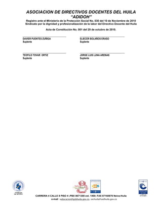 ASOCIACION DE DIRECTIVOS DOCENTES DEL HUILA
                    “ADIDOH”
  Registro ante el Ministerio de la Protección Social No. 030 del 10 de Noviembre de 2010
  Sindicato por la dignidad y profesionalización de la labor del Directivo Docente del Huila

                   Acta de Constitución No. 001 del 29 de octubre de 2010.

____________________________________          _____________________________________
DAVIER PUENTES ZUÑIGA                         ELIECER BOLAÑOS ERASO
Suplente                                      Suplente


____________________________________          _____________________________________
TEOFILO TOVAR ORTIZ                           JORGE LUIS LUNA ARENAS
Suplente                                      Suplente




          CARRERA 4 CALLE 8 PISO 4 ;PBX 8671300 ext. 1400; FAX 87160876 Neiva-Huila
                     e-mail seducacion@gobhuila.gov.co, sechuila@sedhuila.gov.co
 