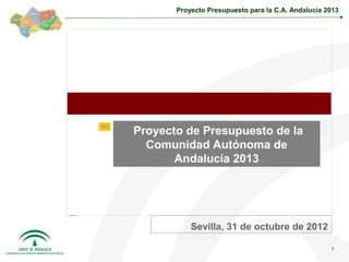 Proyecto Presupuesto para la C.A. Andalucía 2013




Proyecto de Presupuesto de la
  Comunidad Autónoma de
       Andalucía 2013




           Sevilla, 31 de octubre de 2012

                                                    1
 