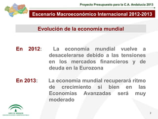 Proyecto Presupuesto para la C.A. Andalucía 2013


      Escenario Macroeconómico Internacional 2012-2013


        Evolución de la economía mundial


En   2012:    La economía mundial vuelve a
             desacelerarse debido a las tensiones
             en los mercados financieros y de
             deuda en la Eurozona

En 2013:     La economía mundial recuperará ritmo
             de crecimiento si bien en las
             Economías Avanzadas será muy
             moderado

                                                                      2
 