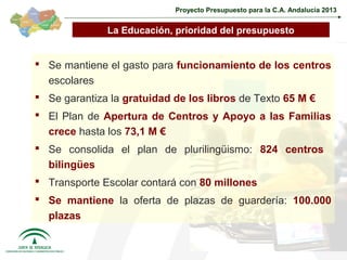 Proyecto Presupuesto para la C.A. Andalucía 2013


              La Educación, prioridad del presupuesto


 Se mantiene el gasto para funcionamiento de los centros
  escolares
 Se garantiza la gratuidad de los libros de Texto 65 M €
 El Plan de Apertura de Centros y Apoyo a las Familias
  crece hasta los 73,1 M €
 Se consolida el plan de plurilingüismo: 824 centros
  bilingües
 Transporte Escolar contará con 80 millones
 Se mantiene la oferta de plazas de guardería: 100.000
  plazas

                                                                         29
 