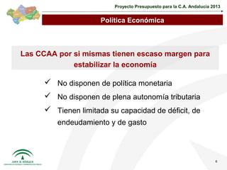 Proyecto Presupuesto para la C.A. Andalucía 2013


                      Política Económica



Las CCAA por si mismas tienen escaso margen para
             estabilizar la economía

       No disponen de política monetaria
       No disponen de plena autonomía tributaria
       Tienen limitada su capacidad de déficit, de
         endeudamiento y de gasto



                                                                       6
 
