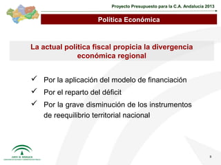 Proyecto Presupuesto para la C.A. Andalucía 2013


                     Política Económica



La actual política fiscal propicia la divergencia
              económica regional


 Por la aplicación del modelo de financiación
 Por el reparto del déficit
 Por la grave disminución de los instrumentos
   de reequilibrio territorial nacional




                                                                       8
 