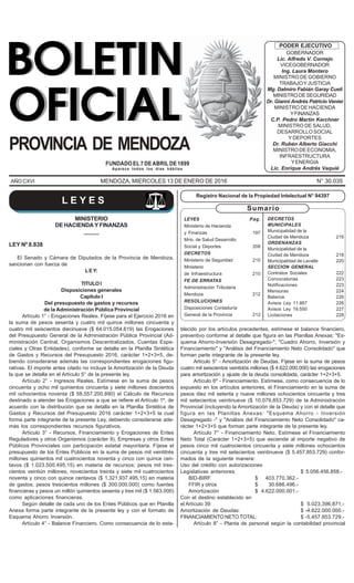 BOLETIN OFICIAL - Mendoza, miércoles 13 de enero de 2016 197
LEYES Pág.
Ministerio de Hacienda
y Finanzas 197
Mrio. de Salud Desarrollo
Social y Deportes 208
DECRETOS
Ministerio de Seguridad 210
Ministerio
de Infraestructura 210
FE DE ERRATAS
Administración Tributaria
Mendoza 212
RESOLUCIONES
Disposiciones Contaduría
General de la Provincia 212
Registro Nacional de la Propiedad Intelectual N° 94397
Sumario
AÑO CXVI MENDOZA, MIERCOLES 13 DE ENERO DE 2016 N° 30.035
Aparece todos los días hábiles
FUNDADOEL7DEABRILDE1899
PROVINCIA DE MENDOZA
GOBERNADOR
Lic. Alfredo V. Cornejo
VICEGOBERNADOR
Ing. Laura Montero
MINISTRO DE GOBIERNO
TRABAJOYJUSTICIA
Mg. Dalmiro Fabián Garay Cueli
MINISTRODESEGURIDAD
Dr. Gianni Andrés Patricio Venier
MINISTRO DE HACIENDA
YFINANZAS
C.P. Pedro Martín Kerchner
MINISTRO DE SALUD,
DESARROLLO SOCIAL
Y DEPORTES
Dr. Rubén Alberto Giacchi
MINISTRODEECONOMIA,
INFRAESTRUCTURA
YENERGIA
Lic. Enrique Andrés Vaquié
PODER EJECUTIVO
DECRETOS
MUNICIPALES
Municipalidad de la
Ciudad de Mendoza 216
ORDENANZAS
Municipalidad de la
Ciudad de Mendoza 218
Municipalidad de Lavalle 220
SECCION GENERAL
Contratos Sociales 222
Convocatorias 223
Notificaciones 223
Mensuras 224
Balance 226
Avisos Ley 11.867 226
Avisos Ley 19.550 227
Licitaciones 228
L E Y E S
MINISTERIO
DE HACIENDA Y FINANZAS
_____
LEY Nº 8.838
El Senado y Cámara de Diputados de la Provincia de Mendoza,
sancionan con fuerza de
LEY:
TITULO I
Disposiciones generales
Capítulo I
Del presupuesto de gastos y recursos
de la Administración Pública Provincial
Artículo 1° - Erogaciones Reales. Fíjese para el Ejercicio 2016 en
la suma de pesos sesenta y cuatro mil quince millones cincuenta y
cuatro mil seiscientos diecinueve ($ 64.015.054.619) las Erogaciones
del Presupuesto General de la Administración Pública Provincial (Ad-
ministración Central, Organismos Descentralizados, Cuentas Espe-
ciales y Otras Entidades), conforme se detalla en la Planilla Sintética
de Gastos y Recursos del Presupuesto 2016, carácter 1+2+3+5, de-
biendo considerarse además las correspondientes erogaciones figu-
rativas. El importe antes citado no incluye la Amortización de la Deuda
la que se detalla en el Artículo 5° de la presente ley.
Artículo 2° - Ingresos Reales. Estímese en la suma de pesos
cincuenta y ocho mil quinientos cincuenta y siete millones doscientos
mil ochocientos noventa ($ 58.557.200.890) el Cálculo de Recursos
destinado a atender las Erogaciones a que se refiere el Artículo 1º, de
acuerdo con la distribución que se detalla en la Planilla Sintética de
Gastos y Recursos del Presupuesto 2016 carácter 1+2+3+5 la cual
forma parte integrante de la presente Ley, debiendo considerarse ade-
más los correspondientes recursos figurativos.
Artículo 3° - Recursos, Financiamiento y Erogaciones de Entes
Reguladores y otros Organismos (carácter 9), Empresas y otros Entes
Públicos Provinciales con participación estatal mayoritaria. Fíjese el
presupuesto de los Entes Públicos en la suma de pesos mil veintitrés
millones quinientos mil cuatrocientos noventa y cinco con quince cen-
tavos ($ 1.023.500.495,15) en materia de recursos; pesos mil tres-
cientos veintiún millones, novecientos treinta y siete mil cuatrocientos
noventa y cinco con quince centavos ($ 1.321.937.495,15) en materia
de gastos; pesos trescientos millones ($ 300.000.000) como fuentes
financieras y pesos un millón quinientos sesenta y tres mil ($ 1.563.000)
como aplicaciones financieras.
Según detalle de cada uno de los Entes Públicos que en Planilla
Anexa forma parte integrante de la presente ley y con el formato de
Esquema Ahorro Inversión.
Artículo 4° - Balance Financiero. Como consecuencia de lo esta-
blecido por los artículos precedentes, estímese el balance financiero,
preventivo conforme al detalle que figura en las Planillas Anexas: "Es-
quema Ahorro-Inversión Desagregado-"; "Cuadro Ahorro, Inversión y
Financiamiento" y "Análisis del Financiamiento Neto Consolidado" que
forman parte integrante de la presente ley.
Artículo 5° - Amortización de Deudas. Fíjese en la suma de pesos
cuatro mil seiscientos veintidós millones ($ 4.622.000.000) las erogaciones
para amortización y ajuste de la deuda consolidada, carácter 1+2+3+5.
Artículo 6º - Financiamiento. Estímese, como consecuencia de lo
expuesto en los artículos anteriores, el Financiamiento en la suma de
pesos diez mil setenta y nueve millones ochocientos cincuenta y tres
mil setecientos veintinueve ($ 10.079.853.729) de la Administración
Provincial (incluyendo la Amortización de la Deuda) y con el detalle que
figura en las Planillas Anexas: "Esquema Ahorro - Inversión
Desagregado -" y "Análisis del Financiamiento Neto Consolidado" ca-
rácter 1+2+3+5 que forman parte integrante de la presente ley.
Artículo 7° - Financiamiento Neto. Estímese el Financiamiento
Neto Total (Carácter 1+2+3+5) que asciende al importe negativo de
pesos cinco mil cuatrocientos cincuenta y siete millones ochocientos
cincuenta y tres mil setecientos veintinueve ($ 5.457.853.729) confor-
mados de la siguiente manera:
Uso del crédito con autorizaciones
Legislativas anteriores: $ 5.056.456.858.-
BID-BIRF $ 403.770.362.-
FFIR y otros $ 30.686.496.-
Amortización $ 4.622.000.001.-
Con el destino establecido en
el Artículo 39: $ 5.023.396.871.-
Amortización de Deudas: $ -4.622.000.000.-
FINANCIAMIENTO NETO TOTAL: $ -5.457.853.729.-
Artículo 8° - Planta de personal según la contabilidad provincial
 