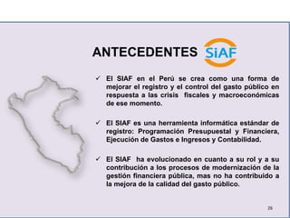 ANTECEDENTES
 El SIAF en el Perú se crea como una forma de
mejorar el registro y el control del gasto público en
respuesta a las crisis fiscales y macroeconómicas
de ese momento.
 El SIAF es una herramienta informática estándar de
registro: Programación Presupuestal y Financiera,
Ejecución de Gastos e Ingresos y Contabilidad.
 El SIAF ha evolucionado en cuanto a su rol y a su
contribución a los procesos de modernización de la
gestión financiera pública, mas no ha contribuido a
la mejora de la calidad del gasto público.
26
 