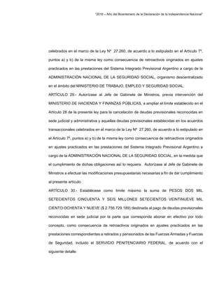 “2016 – Año del Bicentenario de la Declaración de la Independencia Nacional”
celebrados en el marco de la Ley Nº 27.260, de acuerdo a lo estipulado en el Artículo 7º,
puntos a) y b) de la misma ley como consecuencia de retroactivos originados en ajustes
practicados en las prestaciones del Sistema Integrado Previsional Argentino a cargo de la
ADMINISTRACIÓN NACIONAL DE LA SEGURIDAD SOCIAL, organismo descentralizado
en el ámbito del MINISTERIO DE TRABAJO, EMPLEO Y SEGURIDAD SOCIAL.
ARTÍCULO 29.- Autorízase al Jefe de Gabinete de Ministros, previa intervención del
MINISTERIO DE HACIENDA Y FINANZAS PÚBLICAS, a ampliar el límite establecido en el
Artículo 28 de la presente ley para la cancelación de deudas previsionales reconocidas en
sede judicial y administrativa y aquellas deudas previsionales establecidas en los acuerdos
transaccionales celebrados en el marco de la Ley Nº 27.260, de acuerdo a lo estipulado en
el Artículo 7º, puntos a) y b) de la misma ley como consecuencia de retroactivos originados
en ajustes practicados en las prestaciones del Sistema Integrado Previsional Argentino a
cargo de la ADMINISTRACIÓN NACIONAL DE LA SEGURIDAD SOCIAL, en la medida que
el cumplimiento de dichas obligaciones así lo requiera. Autorízase al Jefe de Gabinete de
Ministros a efectuar las modificaciones presupuestarias necesarias a fin de dar cumplimiento
al presente artículo.
ARTÍCULO 30.- Establécese como límite máximo la suma de PESOS DOS MIL
SETECIENTOS CINCUENTA Y SEIS MILLONES SETECIENTOS VEINTINUEVE MIL
CIENTO OCHENTA Y NUEVE ($ 2.756.729.189) destinada al pago de deudas previsionales
reconocidas en sede judicial por la parte que corresponda abonar en efectivo por todo
concepto, como consecuencia de retroactivos originados en ajustes practicados en las
prestaciones correspondientes a retirados y pensionados de las Fuerzas Armadas y Fuerzas
de Seguridad, incluido el SERVICIO PENITENCIARIO FEDERAL, de acuerdo con el
siguiente detalle:
 