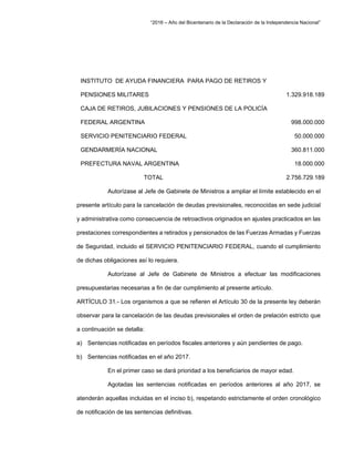 “2016 – Año del Bicentenario de la Declaración de la Independencia Nacional”
INSTITUTO DE AYUDA FINANCIERA PARA PAGO DE RETIROS Y
PENSIONES MILITARES 1.329.918.189
CAJA DE RETIROS, JUBILACIONES Y PENSIONES DE LA POLICÍA
FEDERAL ARGENTINA 998.000.000
SERVICIO PENITENCIARIO FEDERAL 50.000.000
GENDARMERÍA NACIONAL 360.811.000
PREFECTURA NAVAL ARGENTINA 18.000.000
TOTAL 2.756.729.189
Autorízase al Jefe de Gabinete de Ministros a ampliar el límite establecido en el
presente artículo para la cancelación de deudas previsionales, reconocidas en sede judicial
y administrativa como consecuencia de retroactivos originados en ajustes practicados en las
prestaciones correspondientes a retirados y pensionados de las Fuerzas Armadas y Fuerzas
de Seguridad, incluido el SERVICIO PENITENCIARIO FEDERAL, cuando el cumplimiento
de dichas obligaciones así lo requiera.
Autorízase al Jefe de Gabinete de Ministros a efectuar las modificaciones
presupuestarias necesarias a fin de dar cumplimiento al presente artículo.
ARTÍCULO 31.- Los organismos a que se refieren el Artículo 30 de la presente ley deberán
observar para la cancelación de las deudas previsionales el orden de prelación estricto que
a continuación se detalla:
a) Sentencias notificadas en períodos fiscales anteriores y aún pendientes de pago.
b) Sentencias notificadas en el año 2017.
En el primer caso se dará prioridad a los beneficiarios de mayor edad.
Agotadas las sentencias notificadas en períodos anteriores al año 2017, se
atenderán aquellas incluidas en el inciso b), respetando estrictamente el orden cronológico
de notificación de las sentencias definitivas.
 