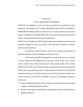 “2016 – Año del Bicentenario de la Declaración de la Independencia Nacional”
CAPÍTULO VI
DE LAS JUBILACIONES Y PENSIONES
ARTÍCULO 32.- Establécese, a partir de la fecha de vigencia de la presente ley, que la
participación del INSTITUTO DE AYUDA FINANCIERA PARA PAGO DE RETIROS Y
PENSIONES MILITARES, referida en los Artículos 18 y 19 de la Ley Nº 22.919, no podrá ser
inferior al CUARENTA Y SEIS POR CIENTO (46 %) del costo de los haberes remunerativos
de retiro, indemnizatorios y de pensión de los beneficiarios.
ARTÍCULO 33.- Prorróganse por DIEZ (10) años a partir de sus respectivos vencimientos las
pensiones otorgadas en virtud de la Ley Nº 13.337 que hubieran caducado o caduquen
durante el presente ejercicio.
Prorróganse por DIEZ (10) años a partir de sus respectivos vencimientos las
pensiones graciables que fueran otorgadas por la Ley Nº 26.198.
Las pensiones graciables prorrogadas por la presente ley, las que se otorgaren
y las que hubieran sido prorrogadas por las Leyes Nros. 23.990, 24.061, 24.191, 24.307,
24.447, 24.624, 24.764, 24.938, 25.064, 25.237, 25.401, 25.500, 25.565, 25.725, 25.827,
25.967, 26.078, 26.198, 26.337, 26.422 y 26.546, prorrogada en los términos del Decreto Nº
2.053 de fecha 22 de diciembre de 2010 y complementada por el Decreto Nº 2.054 del 22 de
diciembre de 2010, por la Ley Nº 26.728, por la Ley Nº 26.784, por la Ley Nº 26.895, por la
Ley Nº 27.008 y por la Ley Nº 27.198 deberán cumplir con las condiciones indicadas a
continuación:
a) No ser el beneficiario titular de un bien inmueble cuya valuación fiscal fuere equivalente
o superior a PESOS CIEN MIL ($ 100.000).
b) No tener vínculo hasta el cuarto grado de consanguinidad o segundo de afinidad con el
legislador solicitante.
 