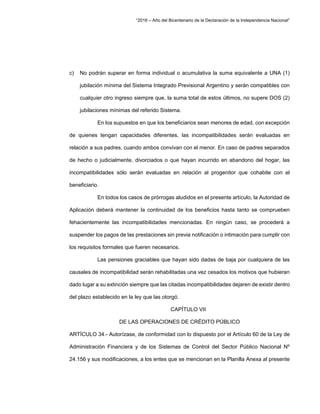“2016 – Año del Bicentenario de la Declaración de la Independencia Nacional”
c) No podrán superar en forma individual o acumulativa la suma equivalente a UNA (1)
jubilación mínima del Sistema Integrado Previsional Argentino y serán compatibles con
cualquier otro ingreso siempre que, la suma total de estos últimos, no supere DOS (2)
jubilaciones mínimas del referido Sistema.
En los supuestos en que los beneficiarios sean menores de edad, con excepción
de quienes tengan capacidades diferentes, las incompatibilidades serán evaluadas en
relación a sus padres, cuando ambos convivan con el menor. En caso de padres separados
de hecho o judicialmente, divorciados o que hayan incurrido en abandono del hogar, las
incompatibilidades sólo serán evaluadas en relación al progenitor que cohabite con el
beneficiario.
En todos los casos de prórrogas aludidos en el presente artículo, la Autoridad de
Aplicación deberá mantener la continuidad de los beneficios hasta tanto se comprueben
fehacientemente las incompatibilidades mencionadas. En ningún caso, se procederá a
suspender los pagos de las prestaciones sin previa notificación o intimación para cumplir con
los requisitos formales que fueren necesarios.
Las pensiones graciables que hayan sido dadas de baja por cualquiera de las
causales de incompatibilidad serán rehabilitadas una vez cesados los motivos que hubieran
dado lugar a su extinción siempre que las citadas incompatibilidades dejaren de existir dentro
del plazo establecido en la ley que las otorgó.
CAPÍTULO VII
DE LAS OPERACIONES DE CRÉDITO PÚBLICO
ARTÍCULO 34.- Autorízase, de conformidad con lo dispuesto por el Artículo 60 de la Ley de
Administración Financiera y de los Sistemas de Control del Sector Público Nacional Nº
24.156 y sus modificaciones, a los entes que se mencionan en la Planilla Anexa al presente
 