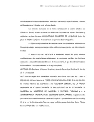 “2016 – Año del Bicentenario de la Declaración de la Independencia Nacional”
artículo a realizar operaciones de crédito público por los montos, especificaciones y destino
del financiamiento indicados en la referida planilla.
Los importes indicados en la misma corresponden a valores efectivos de
colocación. El uso de esta autorización deberá ser informado de manera fehaciente y
detallada a ambas Cámaras del HONORABLE CONGRESO DE LA NACIÓN, dentro del
plazo de TREINTA (30) días de efectivizada la operación de crédito público.
El Órgano Responsable de la Coordinación de los Sistemas de Administración
Financiera realizará las operaciones de crédito público correspondientes a la Administración
Central.
El MINISTERIO DE HACIENDA Y FINANZAS PÚBLICAS podrá efectuar
modificaciones a las características detalladas en la mencionada planilla a los efectos de
adecuarlas a las posibilidades de obtención de financiamiento, lo que deberá informarse de
la misma forma y modo establecidos en el segundo párrafo.
ARTÍCULO 35.- Derógase el Decreto dictado en Acuerdo General de Ministros Nº 906 del
20 de julio de 2004.
ARTÍCULO 36.- Fíjase en la suma de PESOS DOSCIENTOS SETENTA MIL MILLONES ($
270.000.000.000) y en la suma de PESOS CINCUENTA MIL MILLONES ($ 50.000.000.000)
los montos máximos de autorización a la TESORERÍA GENERAL DE LA NACIÓN
dependiente de la SUBSECRETARÍA DE PRESUPUESTO de la SECRETARÍA DE
HACIENDA del MINISTERIO DE HACIENDA Y FINANZAS PÚBLICAS y a la
ADMINISTRACIÓN NACIONAL DE LA SEGURIDAD SOCIAL (ANSES), respectivamente,
para hacer uso transitoriamente del crédito a corto plazo a que se refieren los Artículos 82 y
83 de la Ley de Administración Financiera y de los Sistemas de Control del Sector Público
Nacional Nº 24.156 y sus modificaciones.
 