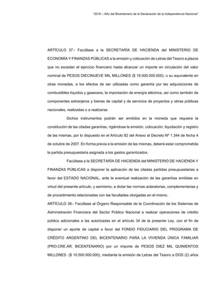 “2016 – Año del Bicentenario de la Declaración de la Independencia Nacional”
ARTÍCULO 37.- Facúltase a la SECRETARÍA DE HACIENDA del MINISTERIO DE
ECONOMÍA Y FINANZAS PÚBLICAS a la emisión y colocación de Letras del Tesoro a plazos
que no excedan el ejercicio financiero hasta alcanzar un importe en circulación del valor
nominal de PESOS DIECINUEVE MIL MILLONES ($ 19.000.000.000), o su equivalente en
otras monedas, a los efectos de ser utilizadas como garantía por las adquisiciones de
combustibles líquidos y gaseosos, la importación de energía eléctrica, así como también de
componentes extranjeros y bienes de capital y de servicios de proyectos y obras públicas
nacionales, realizadas o a realizarse.
Dichos instrumentos podrán ser emitidos en la moneda que requiera la
constitución de las citadas garantías, rigiéndose la emisión, colocación, liquidación y registro
de las mismas, por lo dispuesto en el Artículo 82 del Anexo al Decreto Nº 1.344 de fecha 4
de octubre de 2007. En forma previa a la emisión de las mismas, deberá estar comprometida
la partida presupuestaria asignada a los gastos garantizados.
Facúltase a la SECRETARÍA DE HACIENDA del MINISTERIO DE HACIENDA Y
FINANZAS PÚBLICAS a disponer la aplicación de las citadas partidas presupuestarias a
favor del ESTADO NACIONAL, ante la eventual realización de las garantías emitidas en
virtud del presente artículo, y asimismo, a dictar las normas aclaratorias, complementarias y
de procedimiento relacionadas con las facultades otorgadas en el mismo.
ARTÍCULO 38.- Facúltase al Órgano Responsable de la Coordinación de los Sistemas de
Administración Financiera del Sector Público Nacional a realizar operaciones de crédito
público adicionales a las autorizadas en el artículo 34 de la presente Ley, con el fin de
disponer un aporte de capital a favor del FONDO FIDUCIARIO DEL PROGRAMA DE
CRÉDITO ARGENTINO DEL BICENTENARIO PARA LA VIVIENDA ÚNICA FAMILIAR
(PRO.CRE.AR. BICENTENARIO) por un importe de PESOS DIEZ MIL QUINIENTOS
MILLONES ($ 10.500.000.000), mediante la emisión de Letras del Tesoro a DOS (2) años
 