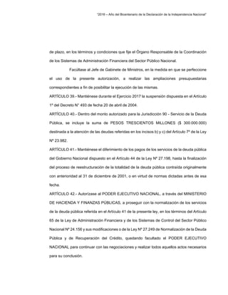 “2016 – Año del Bicentenario de la Declaración de la Independencia Nacional”
de plazo, en los términos y condiciones que fije el Órgano Responsable de la Coordinación
de los Sistemas de Administración Financiera del Sector Público Nacional.
Facúltase al Jefe de Gabinete de Ministros, en la medida en que se perfeccione
el uso de la presente autorización, a realizar las ampliaciones presupuestarias
correspondientes a fin de posibilitar la ejecución de las mismas.
ARTÍCULO 39.- Mantiénese durante el Ejercicio 2017 la suspensión dispuesta en el Artículo
1º del Decreto N° 493 de fecha 20 de abril de 2004.
ARTÍCULO 40.- Dentro del monto autorizado para la Jurisdicción 90 - Servicio de la Deuda
Pública, se incluye la suma de PESOS TRESCIENTOS MILLONES ($ 300.000.000)
destinada a la atención de las deudas referidas en los incisos b) y c) del Artículo 7º de la Ley
Nº 23.982.
ARTÍCULO 41.- Mantiénese el diferimiento de los pagos de los servicios de la deuda pública
del Gobierno Nacional dispuesto en el Artículo 44 de la Ley Nº 27.198, hasta la finalización
del proceso de reestructuración de la totalidad de la deuda pública contraída originalmente
con anterioridad al 31 de diciembre de 2001, o en virtud de normas dictadas antes de esa
fecha.
ARTÍCULO 42.- Autorízase al PODER EJECUTIVO NACIONAL, a través del MINISTERIO
DE HACIENDA Y FINANZAS PÚBLICAS, a proseguir con la normalización de los servicios
de la deuda pública referida en el Artículo 41 de la presente ley, en los términos del Artículo
65 de la Ley de Administración Financiera y de los Sistemas de Control del Sector Público
Nacional Nº 24.156 y sus modificaciones o de la Ley Nº 27.249 de Normalización de la Deuda
Pública y de Recuperación del Crédito, quedando facultado el PODER EJECUTIVO
NACIONAL para continuar con las negociaciones y realizar todos aquellos actos necesarios
para su conclusión.
 