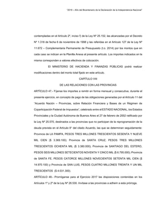 “2016 – Año del Bicentenario de la Declaración de la Independencia Nacional”
contempladas en el Artículo 2º, inciso f) de la Ley Nº 25.152, las alcanzadas por el Decreto
Nº 1.318 de fecha 6 de noviembre de 1998 y las referidas en el Artículo 127 de la Ley Nº
11.672 – Complementaria Permanente de Presupuesto (t.o. 2014) por los montos que en
cada caso se indican en la Planilla Anexa al presente artículo. Los importes indicados en la
misma corresponden a valores efectivos de colocación.
El MINISTERIO DE HACIENDA Y FINANZAS PÚBLICAS podrá realizar
modificaciones dentro del monto total fijado en este artículo.
CAPÍTULO VIII
DE LAS RELACIONES CON LAS PROVINCIAS
ARTÍCULO 47.- Fíjanse los importes a remitir en forma mensual y consecutiva, durante el
presente ejercicio, en concepto de pago de las obligaciones generadas por el Artículo 11 del
“Acuerdo Nación – Provincias, sobre Relación Financiera y Bases de un Régimen de
Coparticipación Federal de Impuestos”, celebrado entre el ESTADO NACIONAL, los Estados
Provinciales y la Ciudad Autónoma de Buenos Aires el 27 de febrero de 2002 ratificado por
la Ley Nº 25.570, destinados a las provincias que no participan de la reprogramación de la
deuda prevista en el Artículo 8° del citado Acuerdo, las que se determinan seguidamente:
Provincia de LA PAMPA, PESOS TRES MILLONES TRESCIENTOS SESENTA Y NUEVE
MIL CIEN ($ 3.369.100); Provincia de SANTA CRUZ, PESOS TRES MILLONES
TRESCIENTOS OCHENTA MIL ($ 3.380.000); Provincia de SANTIAGO DEL ESTERO,
PESOS SEIS MILLONES SETECIENTOS NOVENTA Y CINCO MIL ($ 6.795.000); Provincia
de SANTA FE, PESOS CATORCE MILLONES NOVECIENTOS SETENTA MIL CIEN ($
14.970.100) y Provincia de SAN LUIS, PESOS CUATRO MILLONES TREINTA Y UN MIL
TRESCIENTOS ($ 4.031.300).
ARTÍCULO 48.- Prorróganse para el Ejercicio 2017 las disposiciones contenidas en los
Artículos 1º y 2º de la Ley Nº 26.530. Invítase a las provincias a adherir a esta prórroga.
 