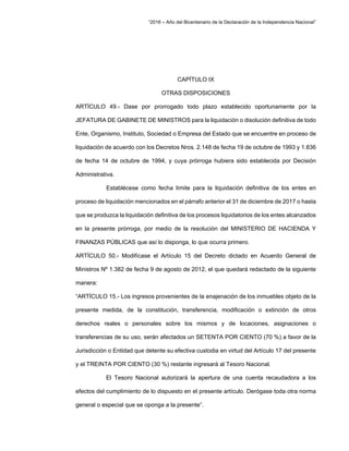 “2016 – Año del Bicentenario de la Declaración de la Independencia Nacional”
CAPÍTULO IX
OTRAS DISPOSICIONES
ARTÍCULO 49.- Dase por prorrogado todo plazo establecido oportunamente por la
JEFATURA DE GABINETE DE MINISTROS para la liquidación o disolución definitiva de todo
Ente, Organismo, Instituto, Sociedad o Empresa del Estado que se encuentre en proceso de
liquidación de acuerdo con los Decretos Nros. 2.148 de fecha 19 de octubre de 1993 y 1.836
de fecha 14 de octubre de 1994, y cuya prórroga hubiera sido establecida por Decisión
Administrativa.
Establécese como fecha límite para la liquidación definitiva de los entes en
proceso de liquidación mencionados en el párrafo anterior el 31 de diciembre de 2017 o hasta
que se produzca la liquidación definitiva de los procesos liquidatorios de los entes alcanzados
en la presente prórroga, por medio de la resolución del MINISTERIO DE HACIENDA Y
FINANZAS PÚBLICAS que así lo disponga, lo que ocurra primero.
ARTÍCULO 50.- Modifícase el Artículo 15 del Decreto dictado en Acuerdo General de
Ministros Nº 1.382 de fecha 9 de agosto de 2012, el que quedará redactado de la siguiente
manera:
“ARTÍCULO 15.- Los ingresos provenientes de la enajenación de los inmuebles objeto de la
presente medida, de la constitución, transferencia, modificación o extinción de otros
derechos reales o personales sobre los mismos y de locaciones, asignaciones o
transferencias de su uso, serán afectados un SETENTA POR CIENTO (70 %) a favor de la
Jurisdicción o Entidad que detente su efectiva custodia en virtud del Artículo 17 del presente
y el TREINTA POR CIENTO (30 %) restante ingresará al Tesoro Nacional.
El Tesoro Nacional autorizará la apertura de una cuenta recaudadora a los
efectos del cumplimiento de lo dispuesto en el presente artículo. Derógase toda otra norma
general o especial que se oponga a la presente”.
 