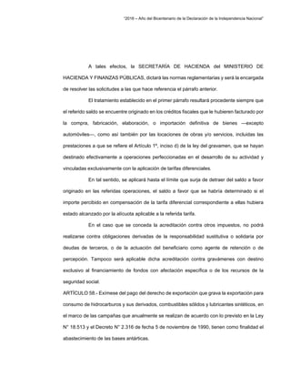 “2016 – Año del Bicentenario de la Declaración de la Independencia Nacional”
A tales efectos, la SECRETARÍA DE HACIENDA del MINISTERIO DE
HACIENDA Y FINANZAS PÚBLICAS, dictará las normas reglamentarias y será la encargada
de resolver las solicitudes a las que hace referencia el párrafo anterior.
El tratamiento establecido en el primer párrafo resultará procedente siempre que
el referido saldo se encuentre originado en los créditos fiscales que le hubieren facturado por
la compra, fabricación, elaboración, o importación definitiva de bienes —excepto
automóviles—, como así también por las locaciones de obras y/o servicios, incluidas las
prestaciones a que se refiere el Artículo 1º, inciso d) de la ley del gravamen, que se hayan
destinado efectivamente a operaciones perfeccionadas en el desarrollo de su actividad y
vinculadas exclusivamente con la aplicación de tarifas diferenciales.
En tal sentido, se aplicará hasta el límite que surja de detraer del saldo a favor
originado en las referidas operaciones, el saldo a favor que se habría determinado si el
importe percibido en compensación de la tarifa diferencial correspondiente a ellas hubiera
estado alcanzado por la alícuota aplicable a la referida tarifa.
En el caso que se conceda la acreditación contra otros impuestos, no podrá
realizarse contra obligaciones derivadas de la responsabilidad sustitutiva o solidaria por
deudas de terceros, o de la actuación del beneficiario como agente de retención o de
percepción. Tampoco será aplicable dicha acreditación contra gravámenes con destino
exclusivo al financiamiento de fondos con afectación específica o de los recursos de la
seguridad social.
ARTÍCULO 58.- Exímese del pago del derecho de exportación que grava la exportación para
consumo de hidrocarburos y sus derivados, combustibles sólidos y lubricantes sintéticos, en
el marco de las campañas que anualmente se realizan de acuerdo con lo previsto en la Ley
N° 18.513 y el Decreto N° 2.316 de fecha 5 de noviembre de 1990, tienen como finalidad el
abastecimiento de las bases antárticas.
 